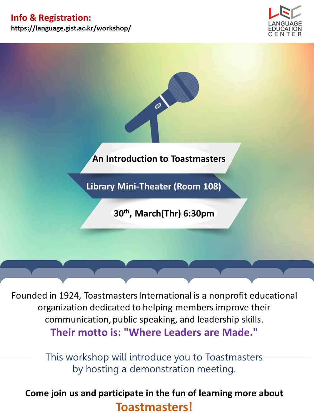  Info & Registration:  LANGUAGE https://language.gist.ac.kr/workshop/  An Introduction to Toastmasters Library Mini-Theater(Room 108) 30th, March(Thr) 6:30pm Founded in 1924, Toastmasters International is a nonprofit educational organization dedicated to helping members improve their communication, public speaking, and leadership skills. Their motto is: 