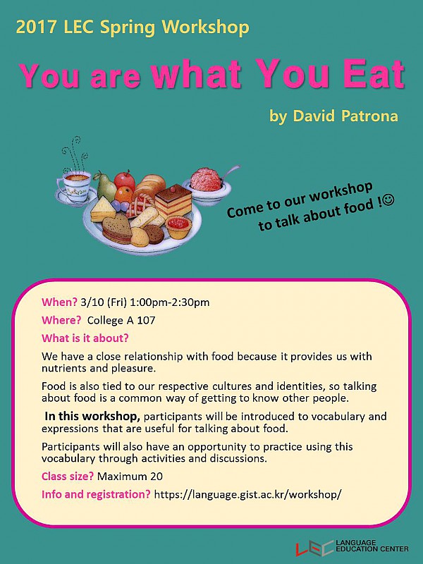 2017 LEC Spring Workshop You are what You Eat by David Patrona Come to our workshop to talk out food When? 3/10 {Fri} 1:00pm-2:30pm Where? College A 10? What is it about? We have a close relationship with food because it provides us with nutrients and pleasure. Food is also tied to our respective cultures and identities, so talking about food is a common way of getting to know other people. in this workshop, participants will be introduced to vocabulary and expressions that are useful for talking about Food. Participants will also have an opportunity to practice using this vocabulary through activities and discussions. Class size? Maximum 20 Info and registration? https://language.gist.ac.kr/workshop/ 